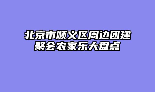 北京市顺义区周边团建聚会农家乐大盘点
