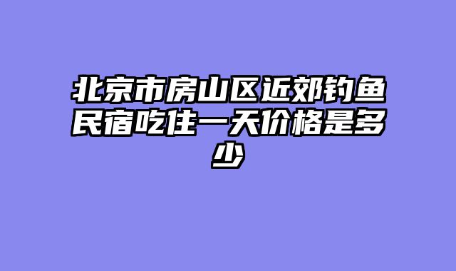北京市房山区近郊钓鱼民宿吃住一天价格是多少