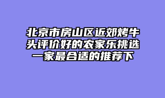 北京市房山区近郊烤牛头评价好的农家乐挑选一家最合适的推荐下