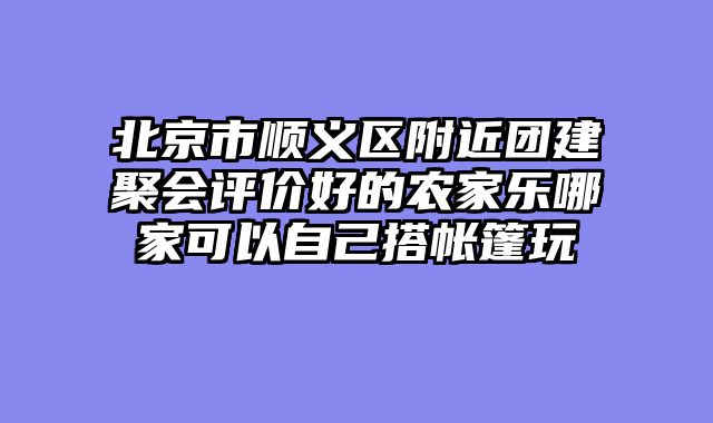 北京市顺义区附近团建聚会评价好的农家乐哪家可以自己搭帐篷玩