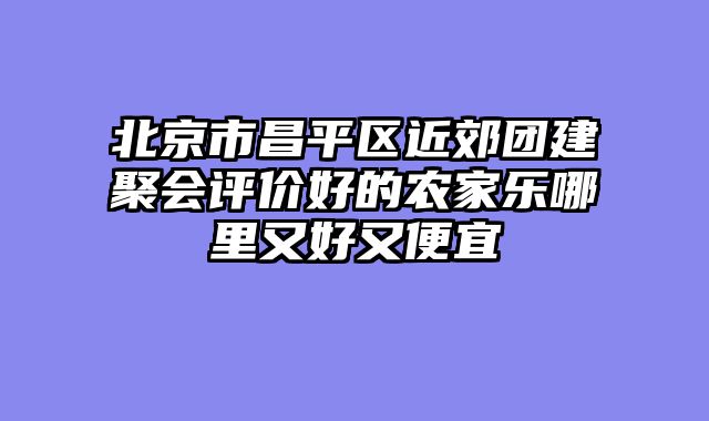 北京市昌平区近郊团建聚会评价好的农家乐哪里又好又便宜