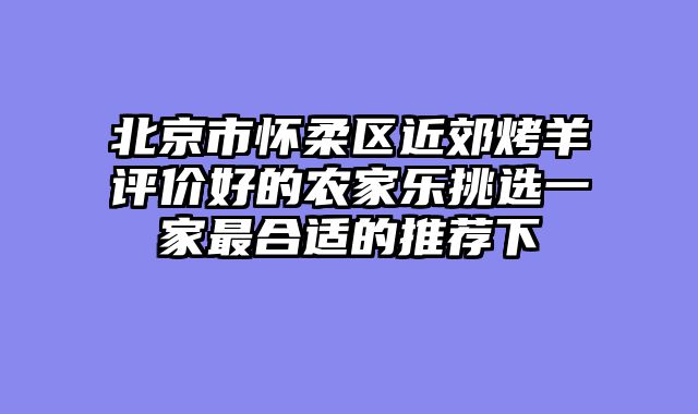北京市怀柔区近郊烤羊评价好的农家乐挑选一家最合适的推荐下