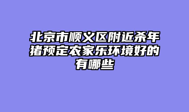 北京市顺义区附近杀年猪预定农家乐环境好的有哪些