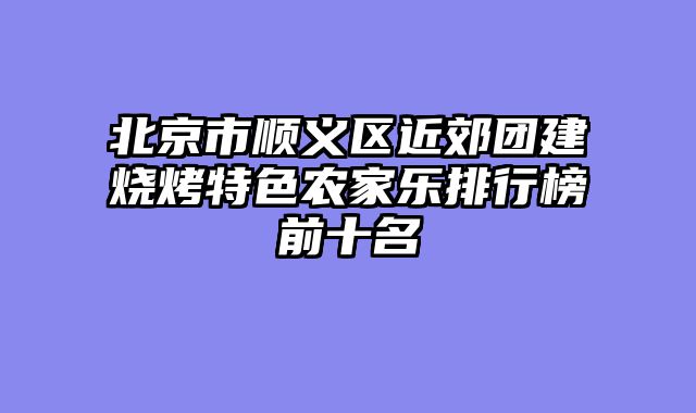 北京市顺义区近郊团建烧烤特色农家乐排行榜前十名