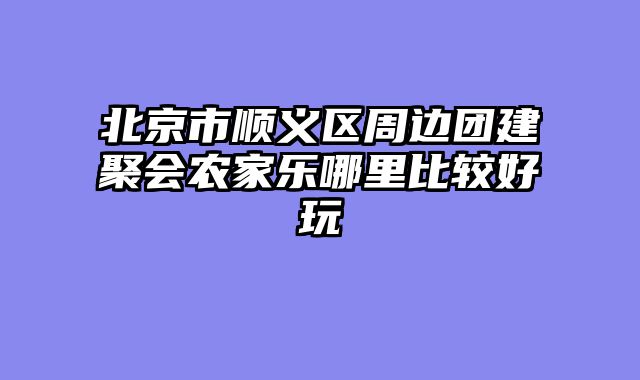 北京市顺义区周边团建聚会农家乐哪里比较好玩