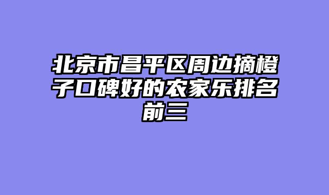 北京市昌平区周边摘橙子口碑好的农家乐排名前三
