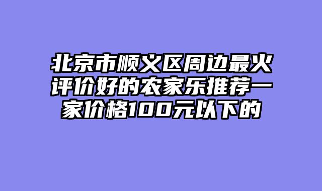 北京市顺义区周边最火评价好的农家乐推荐一家价格100元以下的