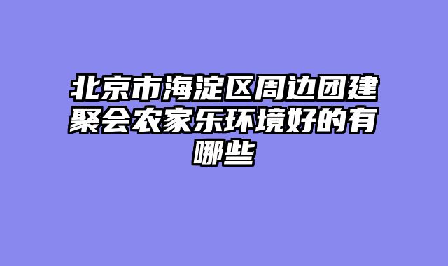 北京市海淀区周边团建聚会农家乐环境好的有哪些