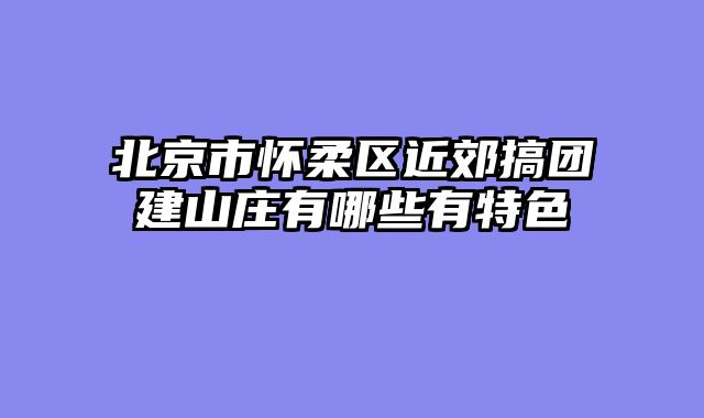北京市怀柔区近郊搞团建山庄有哪些有特色
