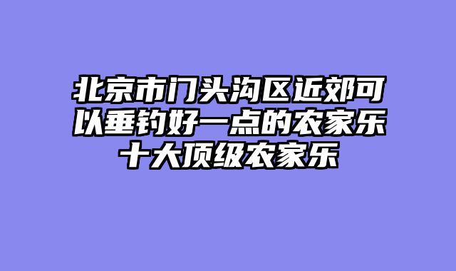 北京市门头沟区近郊可以垂钓好一点的农家乐十大顶级农家乐