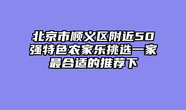 北京市顺义区附近50强特色农家乐挑选一家最合适的推荐下