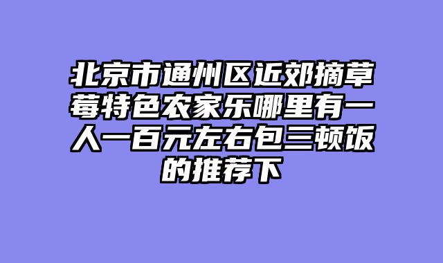 北京市通州区近郊摘草莓特色农家乐哪里有一人一百元左右包三顿饭的推荐下