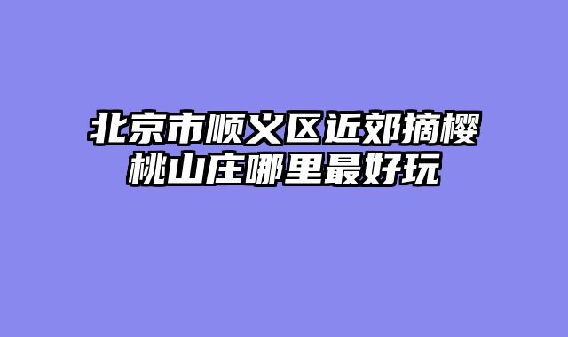 北京市顺义区近郊摘樱桃山庄哪里最好玩