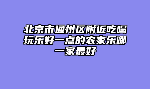 北京市通州区附近吃喝玩乐好一点的农家乐哪一家最好