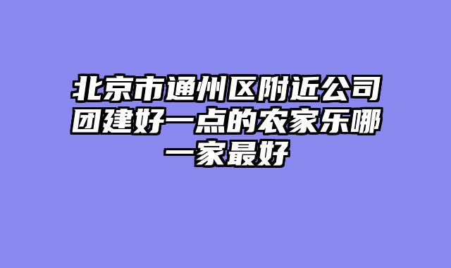 北京市通州区附近公司团建好一点的农家乐哪一家最好