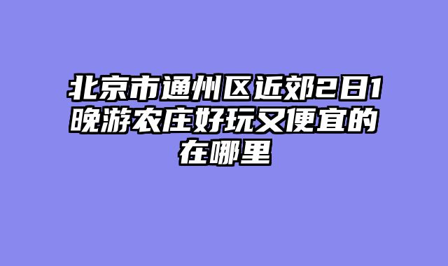 北京市通州区近郊2日1晚游农庄好玩又便宜的在哪里