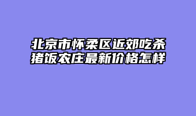 北京市怀柔区近郊吃杀猪饭农庄最新价格怎样
