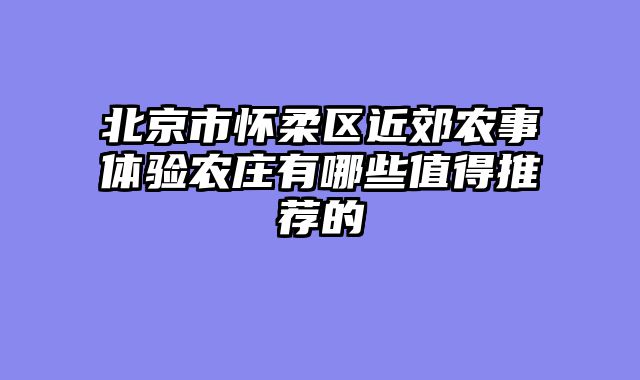北京市怀柔区近郊农事体验农庄有哪些值得推荐的