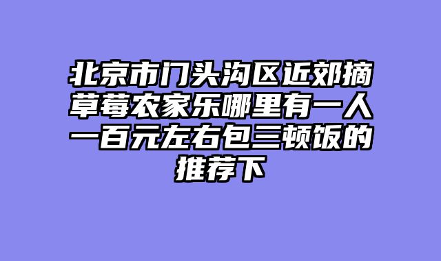 北京市门头沟区近郊摘草莓农家乐哪里有一人一百元左右包三顿饭的推荐下