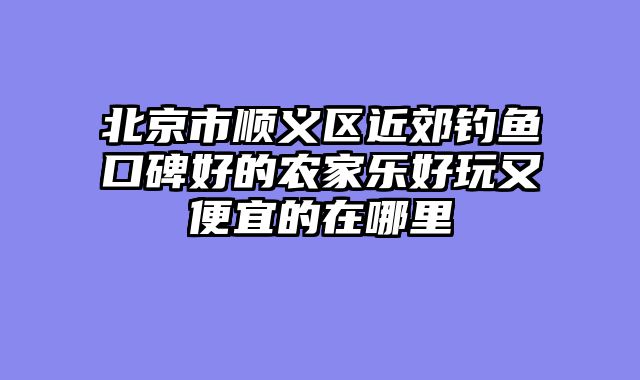 北京市顺义区近郊钓鱼口碑好的农家乐好玩又便宜的在哪里
