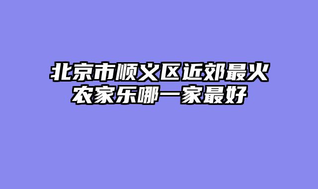 北京市顺义区近郊最火农家乐哪一家最好