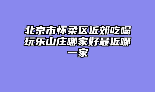 北京市怀柔区近郊吃喝玩乐山庄哪家好最近哪一家