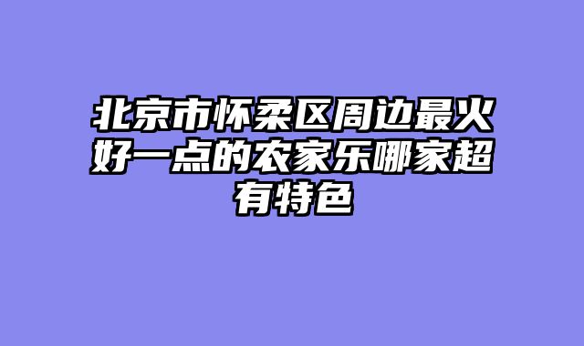 北京市怀柔区周边最火好一点的农家乐哪家超有特色