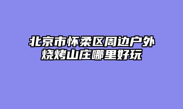北京市怀柔区周边户外烧烤山庄哪里好玩