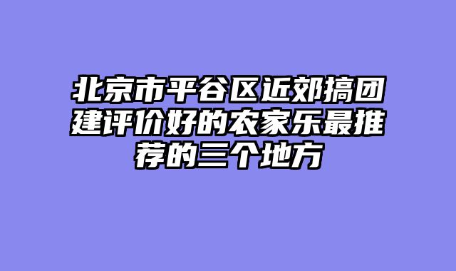 北京市平谷区近郊搞团建评价好的农家乐最推荐的三个地方
