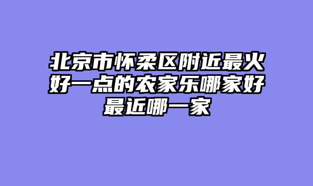 北京市怀柔区附近最火好一点的农家乐哪家好最近哪一家