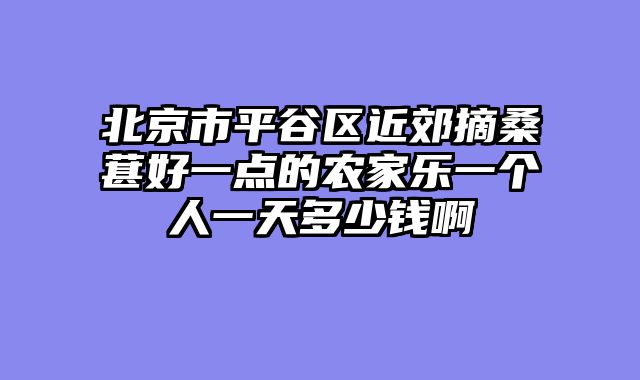 北京市平谷区近郊摘桑葚好一点的农家乐一个人一天多少钱啊