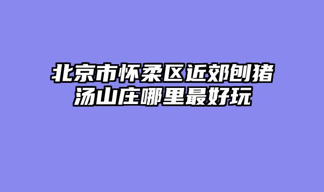 北京市怀柔区近郊刨猪汤山庄哪里最好玩
