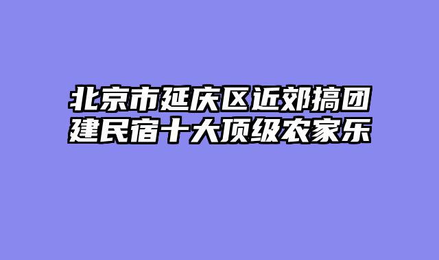 北京市延庆区近郊搞团建民宿十大顶级农家乐