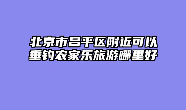 北京市昌平区附近可以垂钓农家乐旅游哪里好