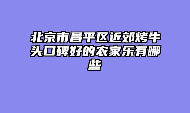 北京市昌平区近郊烤牛头口碑好的农家乐有哪些