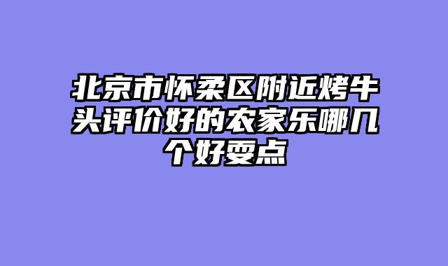 北京市怀柔区附近烤牛头评价好的农家乐哪几个好耍点