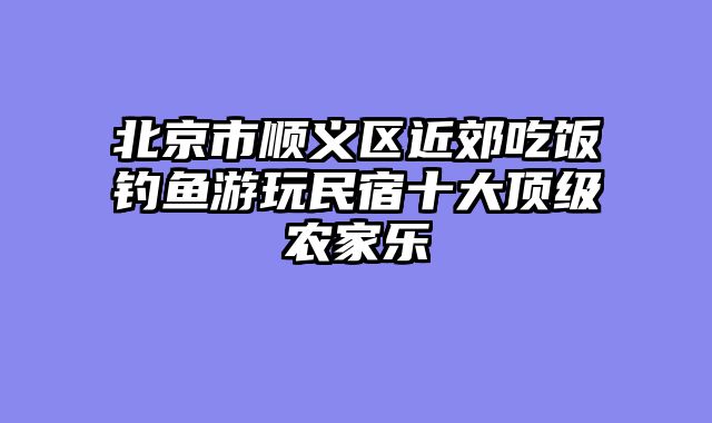 北京市顺义区近郊吃饭钓鱼游玩民宿十大顶级农家乐