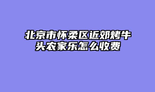 北京市怀柔区近郊烤牛头农家乐怎么收费