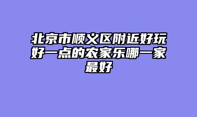 北京市顺义区附近好玩好一点的农家乐哪一家最好