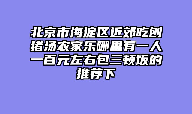 北京市海淀区近郊吃刨猪汤农家乐哪里有一人一百元左右包三顿饭的推荐下