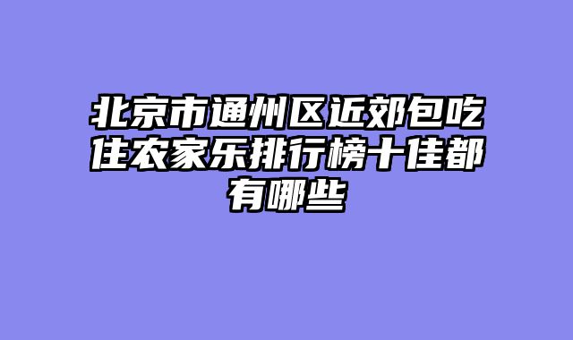 北京市通州区近郊包吃住农家乐排行榜十佳都有哪些
