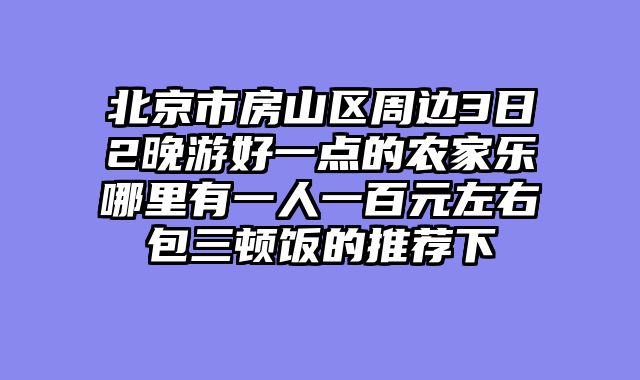 北京市房山区周边3日2晚游好一点的农家乐哪里有一人一百元左右包三顿饭的推荐下