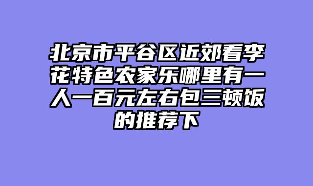 北京市平谷区近郊看李花特色农家乐哪里有一人一百元左右包三顿饭的推荐下