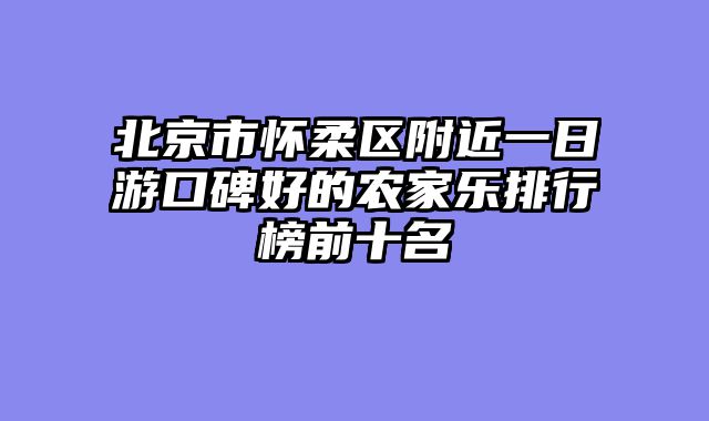 北京市怀柔区附近一日游口碑好的农家乐排行榜前十名