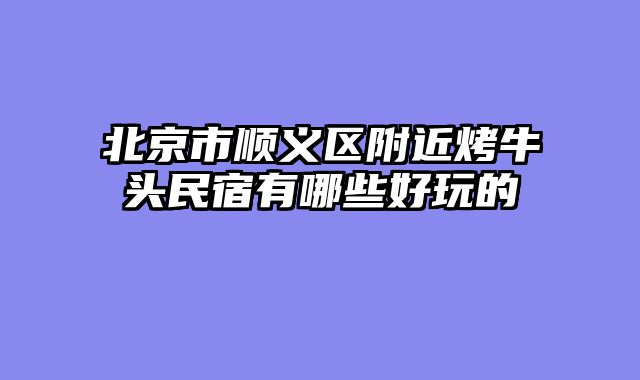 北京市顺义区附近烤牛头民宿有哪些好玩的