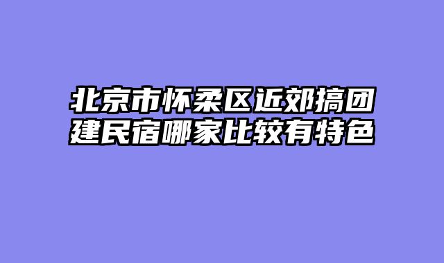北京市怀柔区近郊搞团建民宿哪家比较有特色