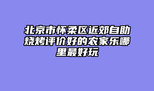 北京市怀柔区近郊自助烧烤评价好的农家乐哪里最好玩