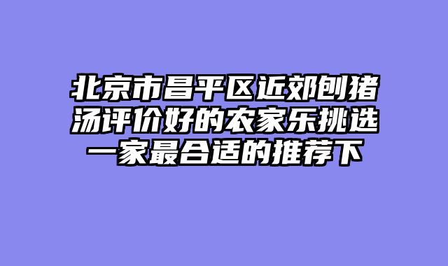 北京市昌平区近郊刨猪汤评价好的农家乐挑选一家最合适的推荐下