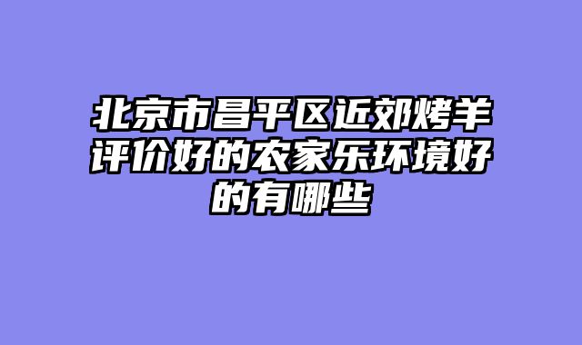 北京市昌平区近郊烤羊评价好的农家乐环境好的有哪些