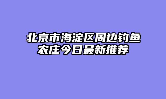 北京市海淀区周边钓鱼农庄今日最新推荐